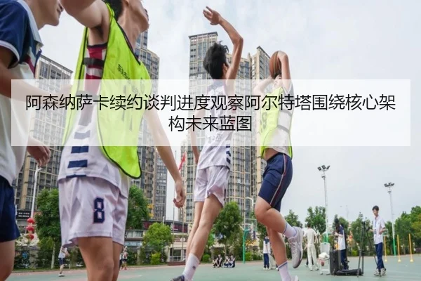 阿森纳萨卡续约谈判进度观察阿尔特塔围绕核心架构未来蓝图