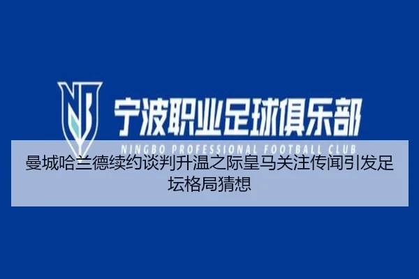 曼城哈兰德续约谈判升温之际皇马关注传闻引发足坛格局猜想